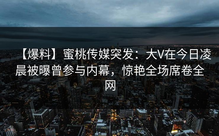 【爆料】蜜桃传媒突发：大V在今日凌晨被曝曾参与内幕，惊艳全场席卷全网