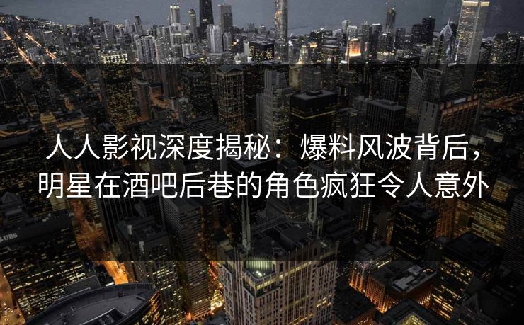 人人影视深度揭秘：爆料风波背后，明星在酒吧后巷的角色疯狂令人意外