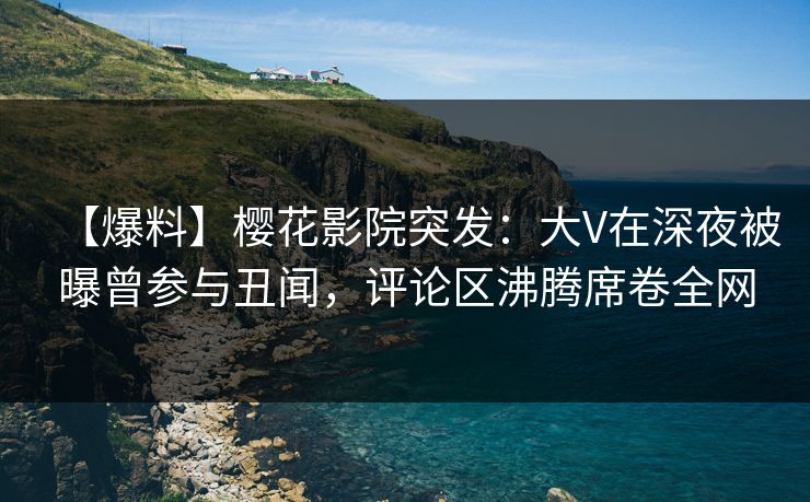 【爆料】樱花影院突发：大V在深夜被曝曾参与丑闻，评论区沸腾席卷全网