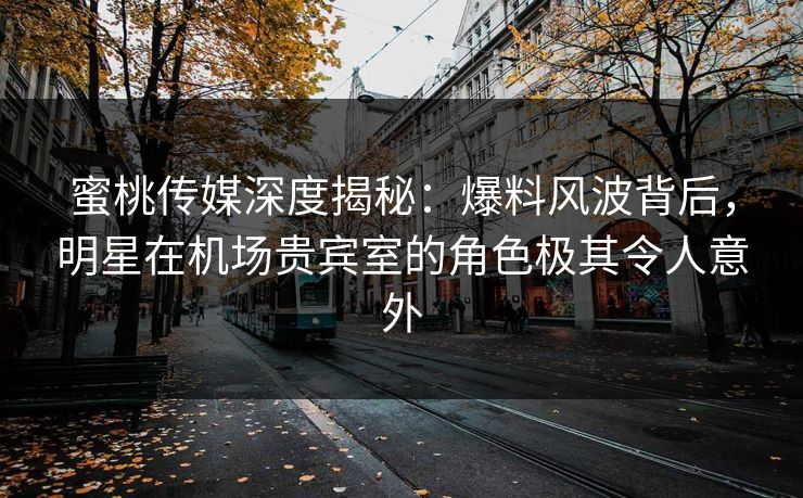 蜜桃传媒深度揭秘：爆料风波背后，明星在机场贵宾室的角色极其令人意外
