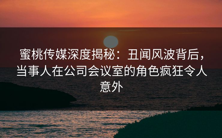 蜜桃传媒深度揭秘：丑闻风波背后，当事人在公司会议室的角色疯狂令人意外