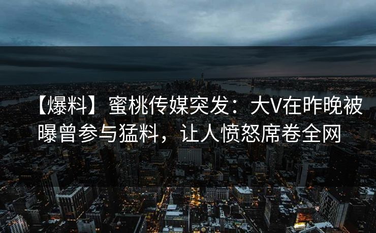 【爆料】蜜桃传媒突发：大V在昨晚被曝曾参与猛料，让人愤怒席卷全网
