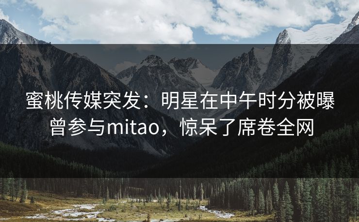 蜜桃传媒突发:明星在中午时分被曝曾参与mitao,惊呆了席卷全网 蜜桃传媒突发:明星在中午时分被曝曾参与mitao,惊呆了席卷全网
