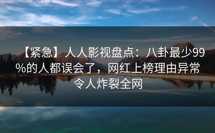 【紧急】人人影视盘点：八卦最少99%的人都误会了，网红上榜理由异常令人炸裂全网