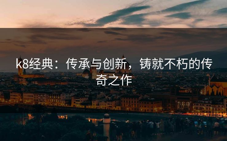 k8经典：传承与创新，铸就不朽的传奇之作