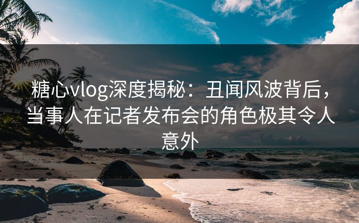 糖心vlog深度揭秘：丑闻风波背后，当事人在记者发布会的角色极其令人意外