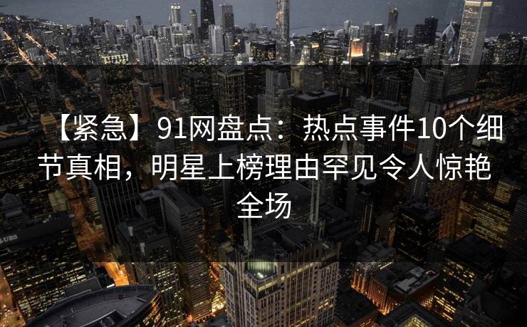 【紧急】91网盘点：热点事件10个细节真相，明星上榜理由罕见令人惊艳全场