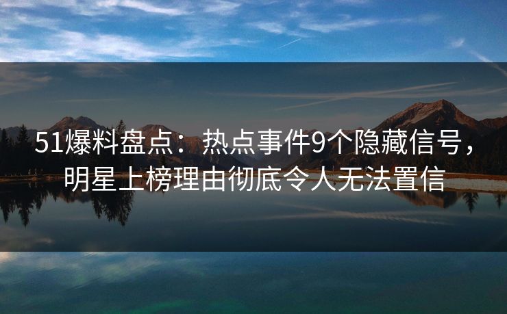 51爆料盘点：热点事件9个隐藏信号，明星上榜理由彻底令人无法置信