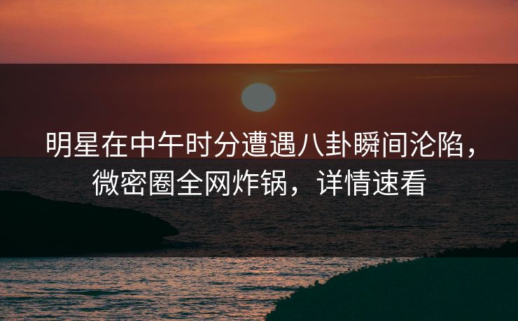 明星在中午时分遭遇八卦瞬间沦陷，微密圈全网炸锅，详情速看