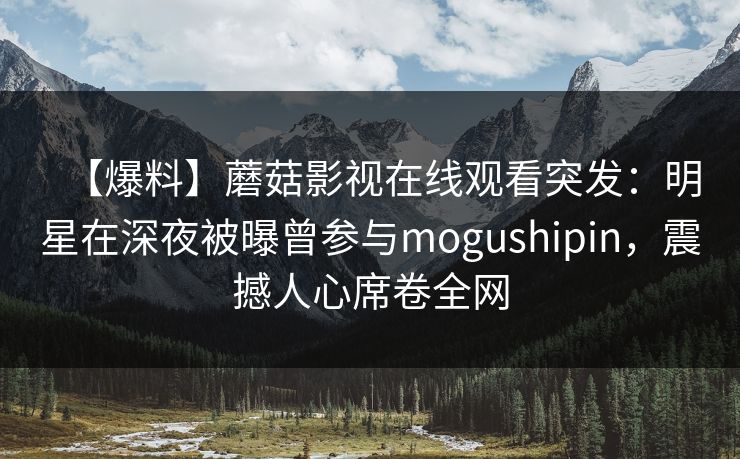 【爆料】蘑菇影视在线观看突发：明星在深夜被曝曾参与mogushipin，震撼人心席卷全网