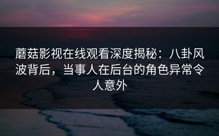 蘑菇影视在线观看深度揭秘:八卦风波背后,当事人在后台的角色异常令人意外 蘑菇影视在线观看深度揭秘:八卦风波背后,当事人在后台的角色异常令人意外