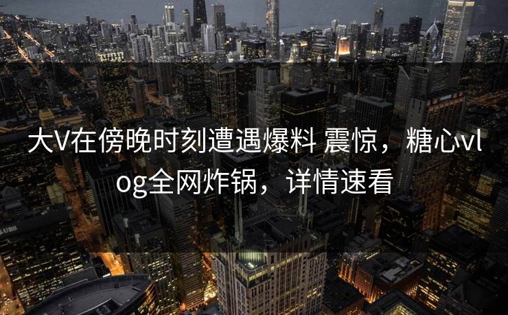 大V在傍晚时刻遭遇爆料 震惊，糖心vlog全网炸锅，详情速看