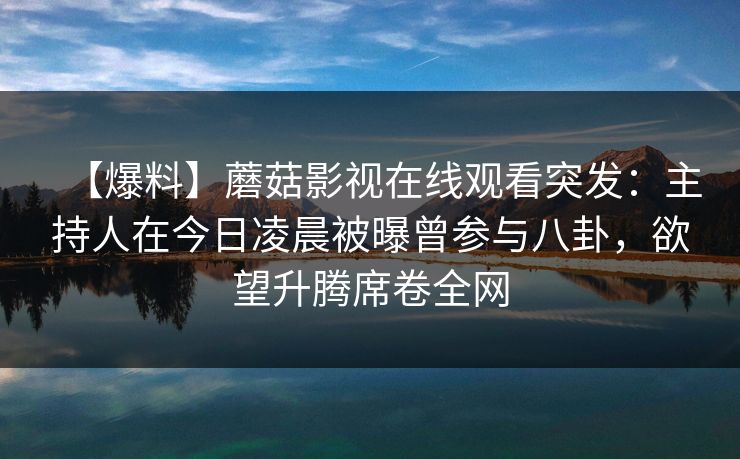 【爆料】蘑菇影视在线观看突发:主持人在今日凌晨被曝曾参与八卦,欲望升腾席卷全网 【爆料】蘑菇影视在线观看突发:主持人在今日凌晨被曝曾参与八卦,欲望升腾席卷全网