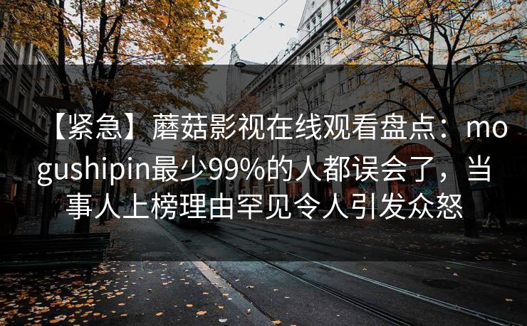 【紧急】蘑菇影视在线观看盘点：mogushipin最少99%的人都误会了，当事人上榜理由罕见令人引发众怒