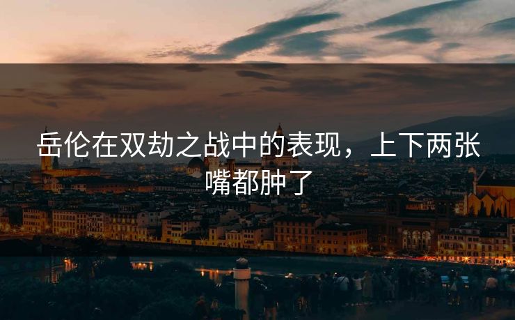 岳伦在双劫之战中的表现，上下两张嘴都肿了