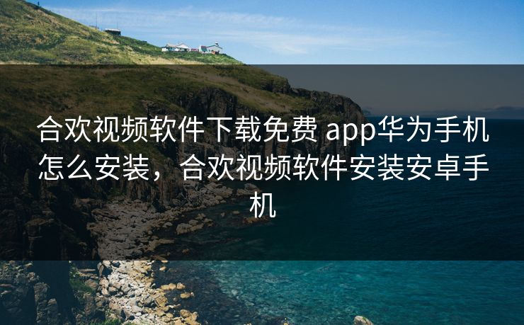 合欢视频软件下载免费 app华为手机怎么安装，合欢视频软件安装安卓手机