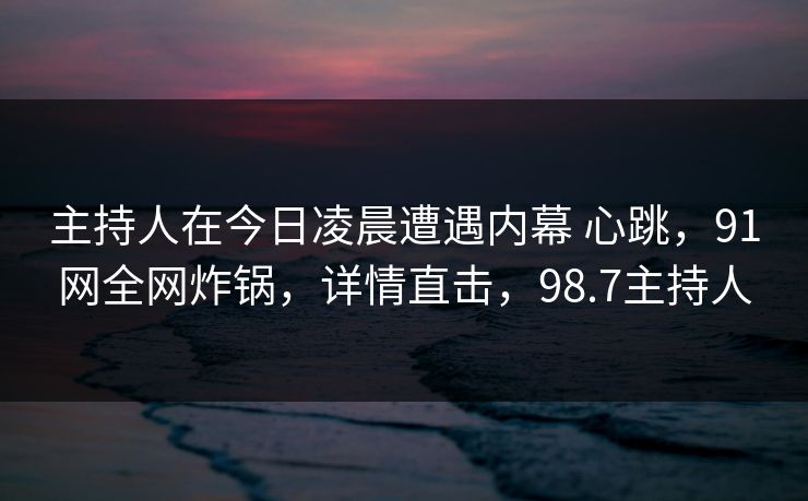 主持人在今日凌晨遭遇内幕 心跳，91网全网炸锅，详情直击，98.7主持人
