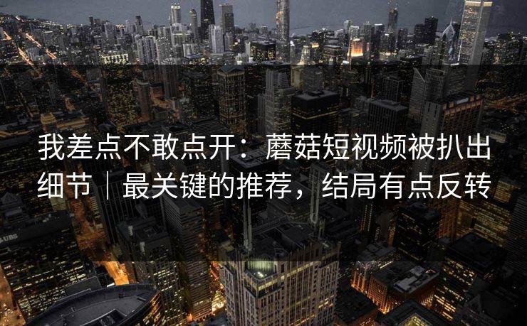 我差点不敢点开:蘑菇短视频被扒出细节|最关键的推荐,结局有点反转 我差点不敢点开:蘑菇短视频被扒出细节|最关键的推荐,结局有点反转