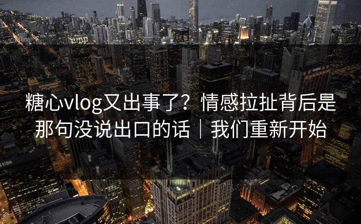 糖心vlog又出事了?情感拉扯背后是那句没说出口的话|我们重新开始 糖心vlog又出事了?情感拉扯背后是那句没说出口的话|我们重新开始