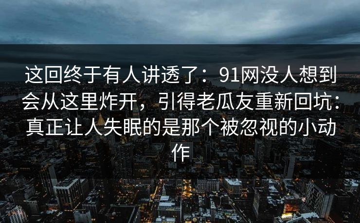 这回终于有人讲透了:91网没人想到会从这里炸开,引得老瓜友重新回坑:真正让人失眠的是那个被忽视的小动作 这回终于有人讲透了:91网没人想到会从这里炸开,引得老瓜友重新回坑:真正让人失眠的是那个被忽视的小动作