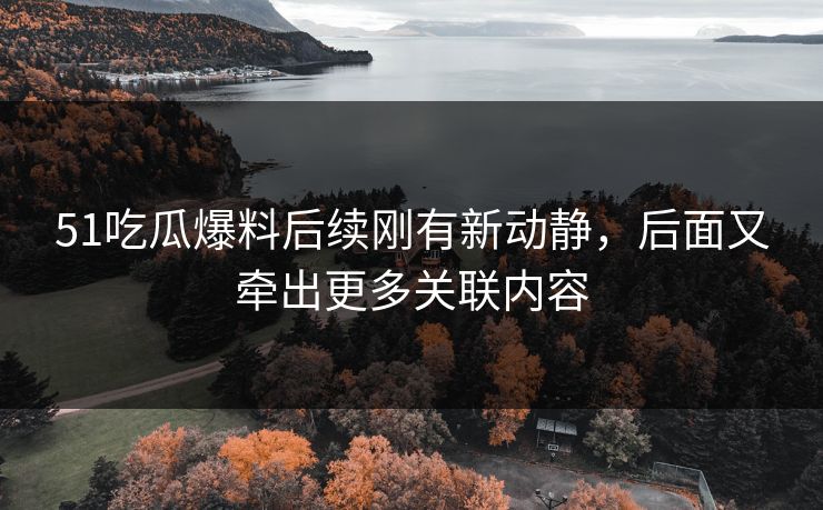 51吃瓜爆料后续刚有新动静，后面又牵出更多关联内容