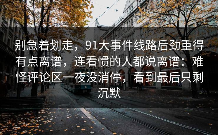 别急着划走,91大事件线路后劲重得有点离谱,连看惯的人都说离谱:难怪评论区一夜没消停,看到最后只剩沉默 别急着划走,91大事件线路后劲重得有点离谱,连看惯的人都说离谱:难怪评论区一夜没消停,看到最后只剩沉默