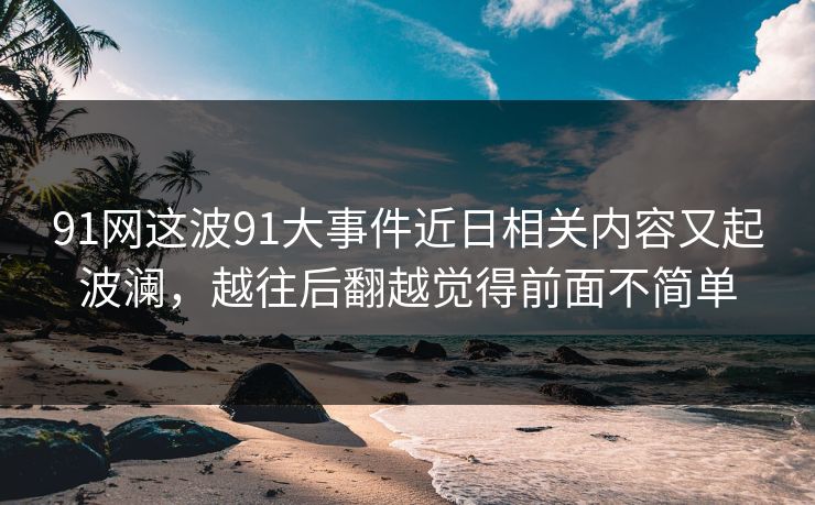 91网这波91大事件近日相关内容又起波澜,越往后翻越觉得前面不简单 91网这波91大事件近日相关内容又起波澜,越往后翻越觉得前面不简单