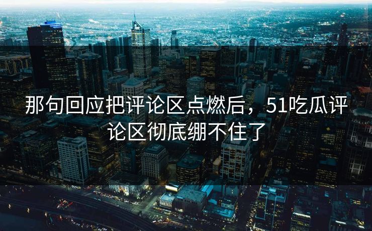 那句回应把评论区点燃后，51吃瓜评论区彻底绷不住了