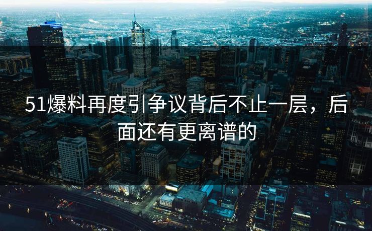 51爆料再度引争议背后不止一层，后面还有更离谱的
