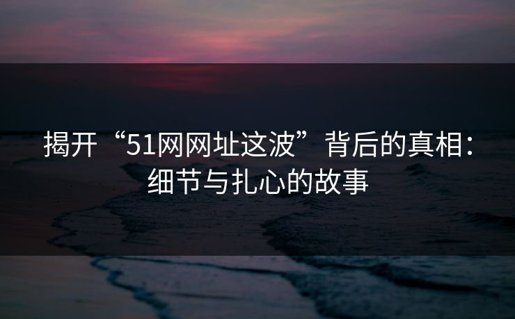 揭开“51网网址这波”背后的真相：细节与扎心的故事