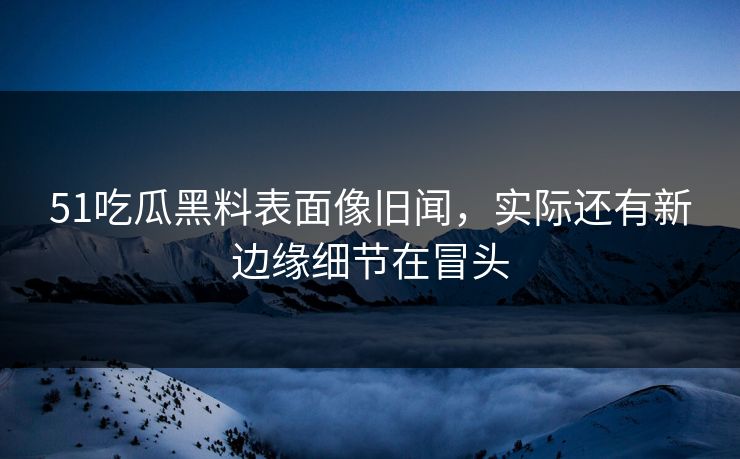 51吃瓜黑料表面像旧闻，实际还有新边缘细节在冒头