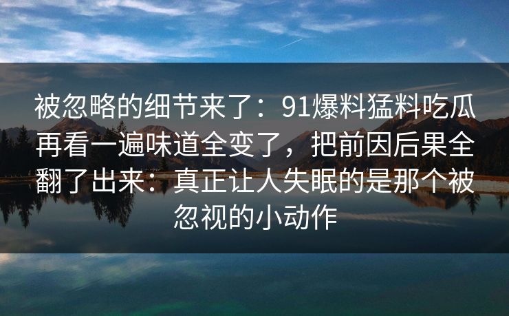被忽略的细节来了：91爆料猛料吃瓜再看一遍味道全变了，把前因后果全翻了出来：真正让人失眠的是那个被忽视的小动作