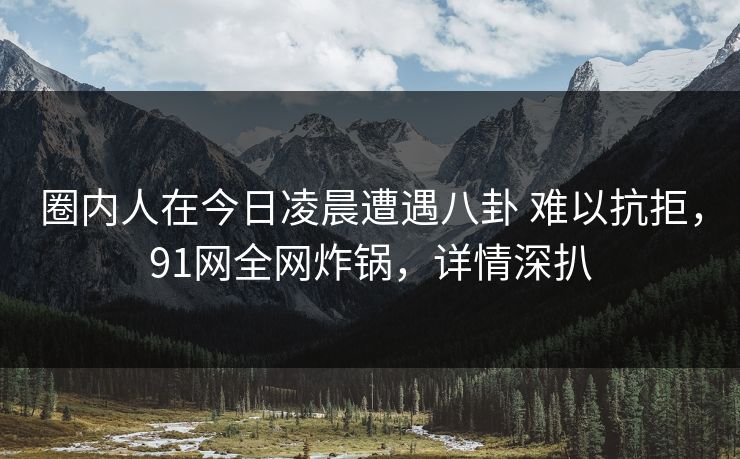 圈内人在今日凌晨遭遇八卦 难以抗拒，91网全网炸锅，详情深扒