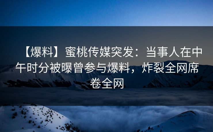 【爆料】蜜桃传媒突发：当事人在中午时分被曝曾参与爆料，炸裂全网席卷全网