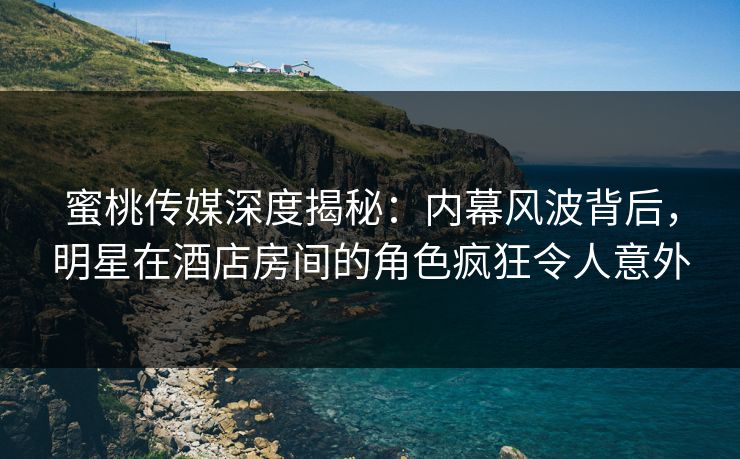 蜜桃传媒深度揭秘：内幕风波背后，明星在酒店房间的角色疯狂令人意外