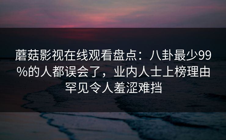 蘑菇影视在线观看盘点：八卦最少99%的人都误会了，业内人士上榜理由罕见令人羞涩难挡