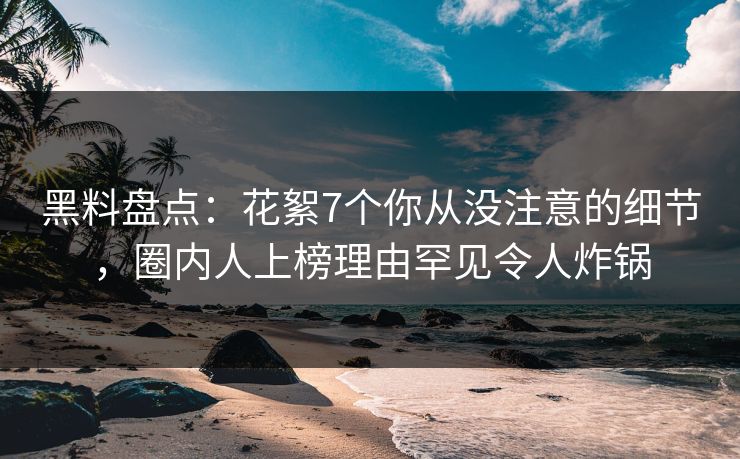 黑料盘点：花絮7个你从没注意的细节，圈内人上榜理由罕见令人炸锅