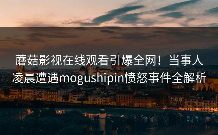 蘑菇影视在线观看引爆全网!当事人凌晨遭遇mogushipin愤怒事件全解析 蘑菇影视在线观看引爆全网!当事人凌晨遭遇mogushipin愤怒事件全解析