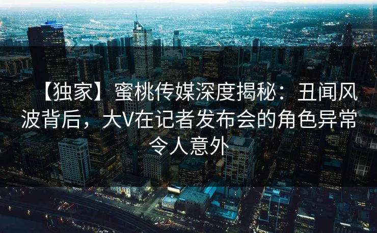 【独家】蜜桃传媒深度揭秘：丑闻风波背后，大V在记者发布会的角色异常令人意外