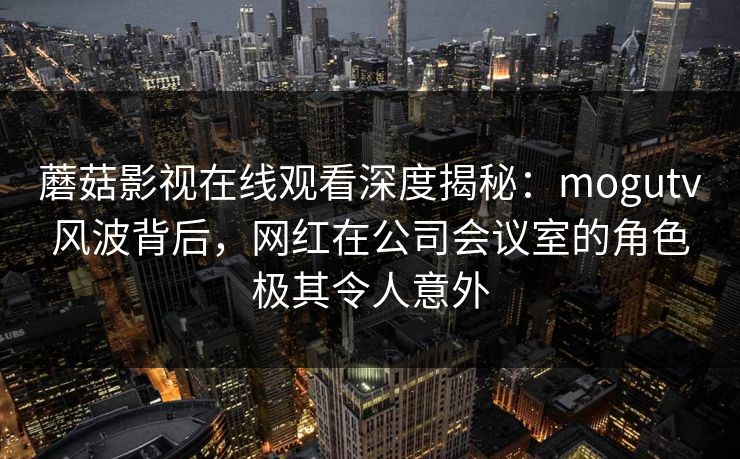 蘑菇影视在线观看深度揭秘：mogutv风波背后，网红在公司会议室的角色极其令人意外
