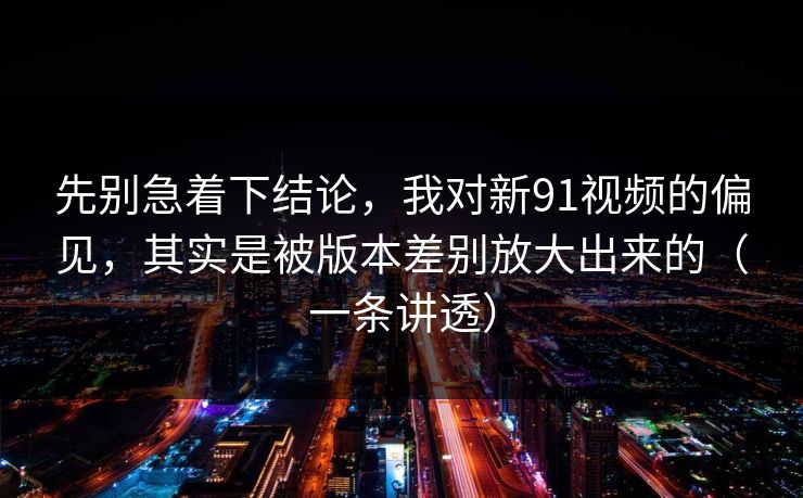 先别急着下结论,我对新91视频的偏见,其实是被版本差别放大出来的(一条讲透) 先别急着下结论,我对新91视频的偏见,其实是被版本差别放大出来的(一条讲透)