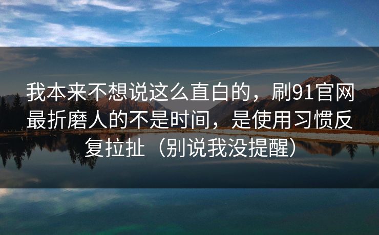 我本来不想说这么直白的，刷91官网最折磨人的不是时间，是使用习惯反复拉扯（别说我没提醒）