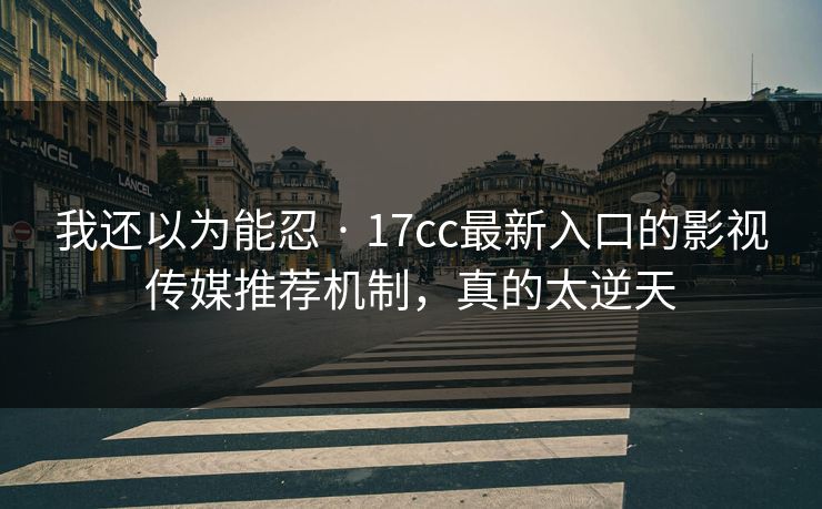 我还以为能忍 · 17cc最新入口的影视传媒推荐机制,真的太逆天 我还以为能忍 · 17cc最新入口的影视传媒推荐机制,真的太逆天