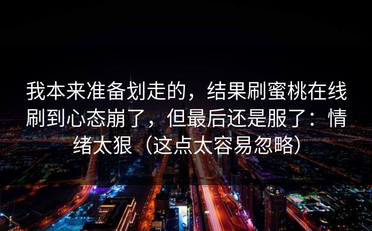 我本来准备划走的，结果刷蜜桃在线刷到心态崩了，但最后还是服了：情绪太狠（这点太容易忽略）