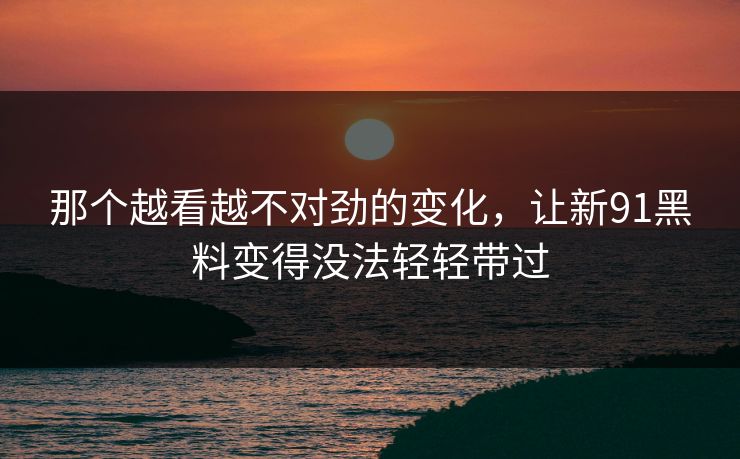 那个越看越不对劲的变化，让新91黑料变得没法轻轻带过