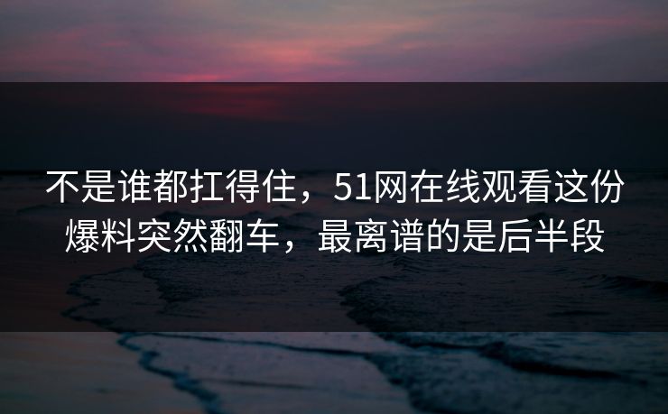 不是谁都扛得住，51网在线观看这份爆料突然翻车，最离谱的是后半段